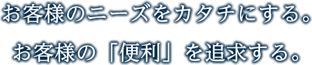 お客様のニーズをカタチにする。お客様の「便利」を追求する。